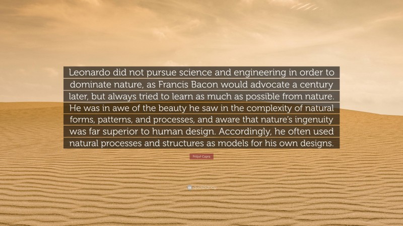 Fritjof Capra Quote: “Leonardo did not pursue science and engineering in order to dominate nature, as Francis Bacon would advocate a century later, but always tried to learn as much as possible from nature. He was in awe of the beauty he saw in the complexity of natural forms, patterns, and processes, and aware that nature’s ingenuity was far superior to human design. Accordingly, he often used natural processes and structures as models for his own designs.”