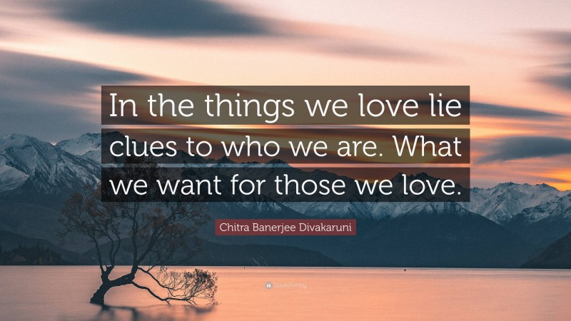Chitra Banerjee Divakaruni Quote: “In the things we love lie clues to who we are. What we want for those we love.”