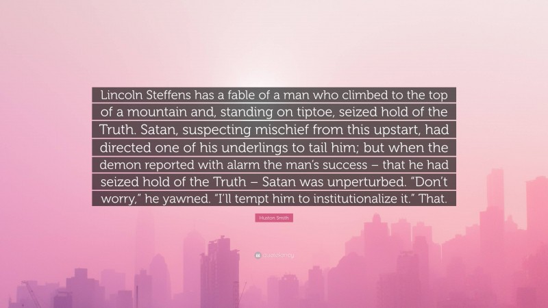 Huston Smith Quote: “Lincoln Steffens has a fable of a man who climbed to the top of a mountain and, standing on tiptoe, seized hold of the Truth. Satan, suspecting mischief from this upstart, had directed one of his underlings to tail him; but when the demon reported with alarm the man’s success – that he had seized hold of the Truth – Satan was unperturbed. “Don’t worry,” he yawned. “I’ll tempt him to institutionalize it.” That.”