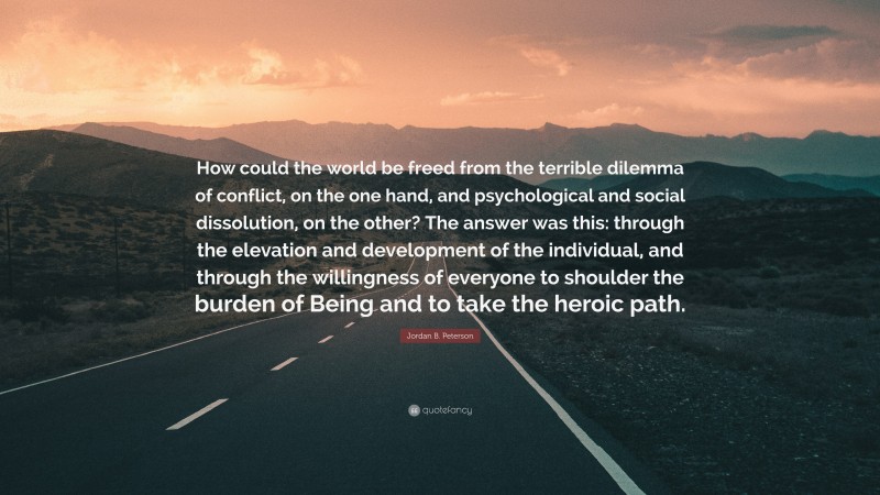 Jordan B. Peterson Quote: “How could the world be freed from the terrible dilemma of conflict, on the one hand, and psychological and social dissolution, on the other? The answer was this: through the elevation and development of the individual, and through the willingness of everyone to shoulder the burden of Being and to take the heroic path.”