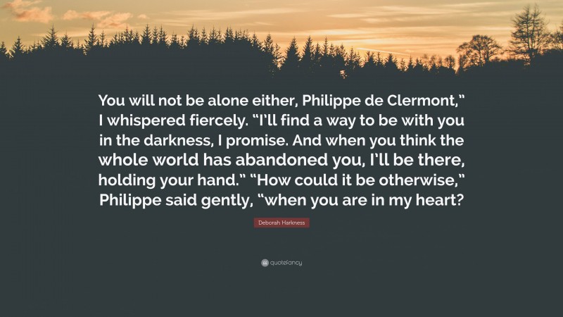 Deborah Harkness Quote: “You will not be alone either, Philippe de Clermont,” I whispered fiercely. “I’ll find a way to be with you in the darkness, I promise. And when you think the whole world has abandoned you, I’ll be there, holding your hand.” “How could it be otherwise,” Philippe said gently, “when you are in my heart?”