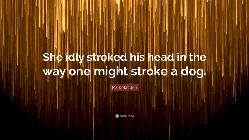 Mark Haddon Quote: “She idly stroked his head in the way one might stroke a dog.”