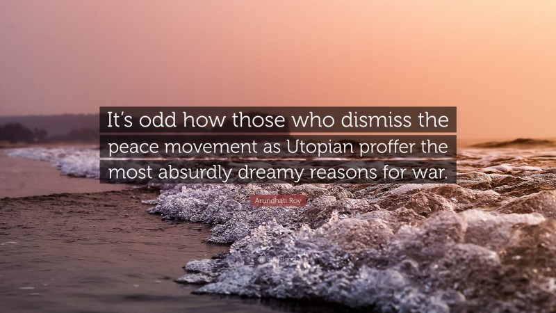Arundhati Roy Quote: “It’s odd how those who dismiss the peace movement as Utopian proffer the most absurdly dreamy reasons for war.”
