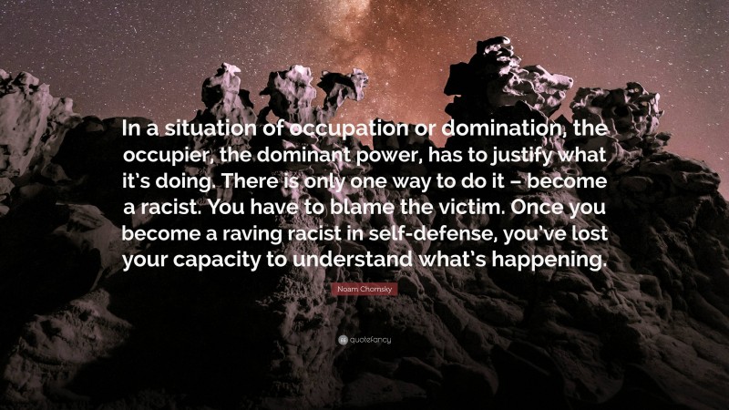 Noam Chomsky Quote: “In a situation of occupation or domination, the occupier, the dominant power, has to justify what it’s doing. There is only one way to do it – become a racist. You have to blame the victim. Once you become a raving racist in self-defense, you’ve lost your capacity to understand what’s happening.”