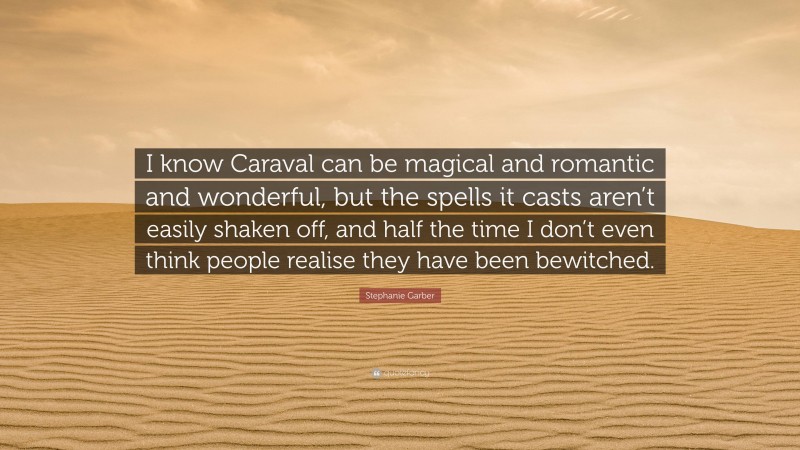 Stephanie Garber Quote: “I know Caraval can be magical and romantic and wonderful, but the spells it casts aren’t easily shaken off, and half the time I don’t even think people realise they have been bewitched.”