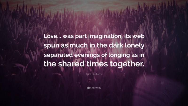 Niall Williams Quote: “Love... was part imagination, its web spun as much in the dark lonely separated evenings of longing as in the shared times together.”