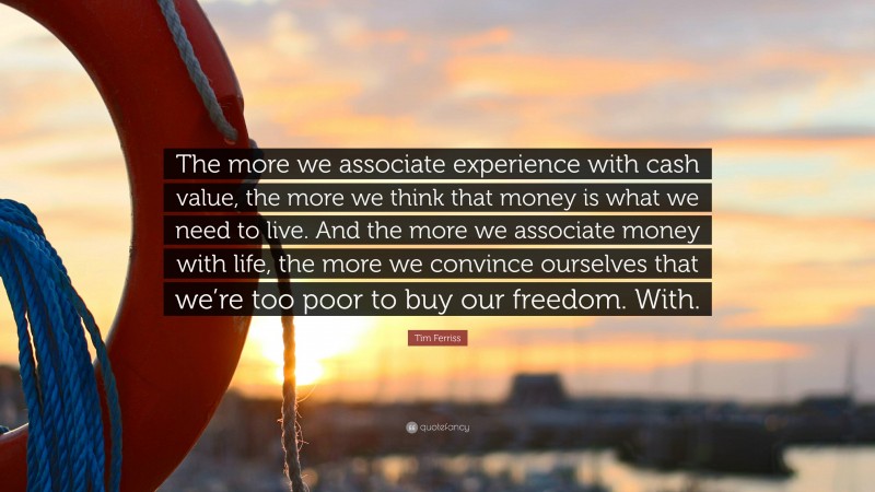 Tim Ferriss Quote: “The more we associate experience with cash value, the more we think that money is what we need to live. And the more we associate money with life, the more we convince ourselves that we’re too poor to buy our freedom. With.”