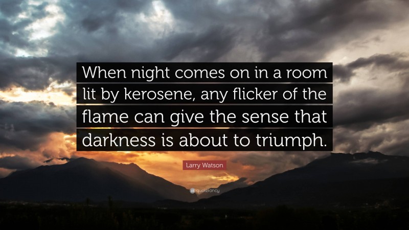 Larry Watson Quote: “When night comes on in a room lit by kerosene, any flicker of the flame can give the sense that darkness is about to triumph.”
