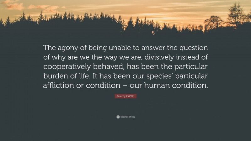 Jeremy Griffith Quote: “The agony of being unable to answer the question of why are we the way we are, divisively instead of cooperatively behaved, has been the particular burden of life. It has been our species’ particular affliction or condition – our human condition.”