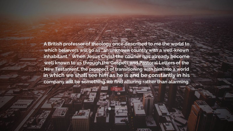 J.I. Packer Quote: “A British professor of theology once described to me the world to which believers will go as “an unknown country with a well-known inhabitant.” When Jesus Christ the courier has already become well known to us through the Gospels and Pastoral Letters of the New Testament, the prospect of transitioning with him into a world in which we shall see him as he is and be constantly in his company will be something we find alluring rather than alarming.”