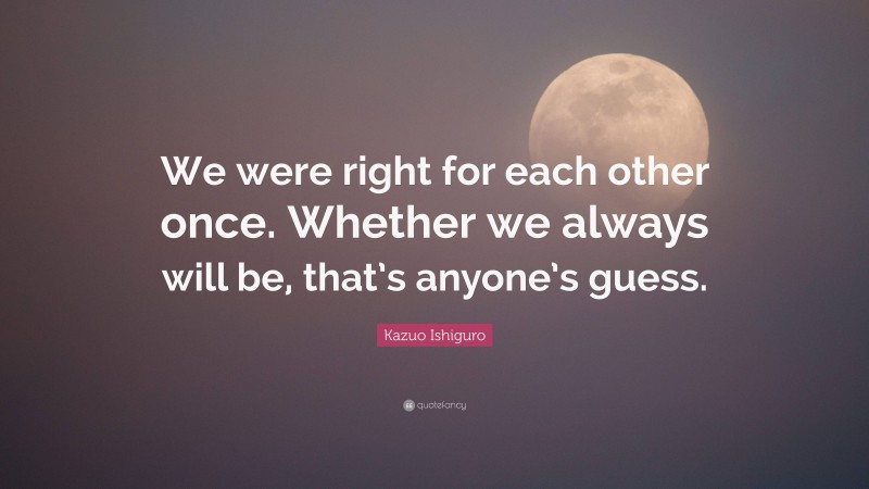 Kazuo Ishiguro Quote: “We were right for each other once. Whether we always will be, that’s anyone’s guess.”
