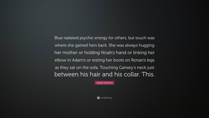 Maggie Stiefvater Quote: “Blue radiated psychic energy for others, but touch was where she gained hers back. She was always hugging her mother or holding Noah’s hand or linking her elbow in Adam’s or resting her boots on Ronan’s legs as they sat on the sofa. Touching Gansey’s neck just between his hair and his collar. This.”