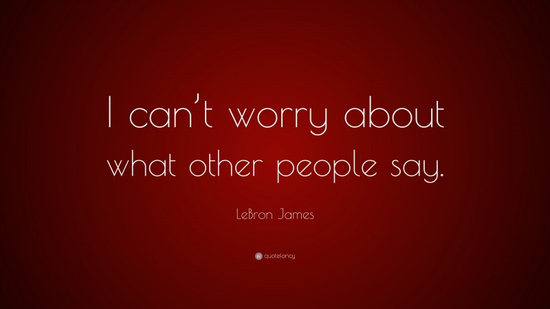 LeBron James Quote: “I can’t worry about what other people say.”