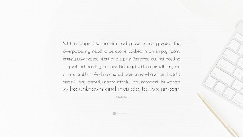 Philip K. Dick Quote: “But the longing within him had grown even greater, the overpowering need to be alone. Locked in an empty room, entirely unwitnessed, silent and supine. Stretched out, not needing to speak, not needing to move. Not required to cope with anyone or any problem. And no one will even know where I am, he told himself. That seemed, unaccountably, very important; he wanted to be unknown and invisible, to live unseen.”