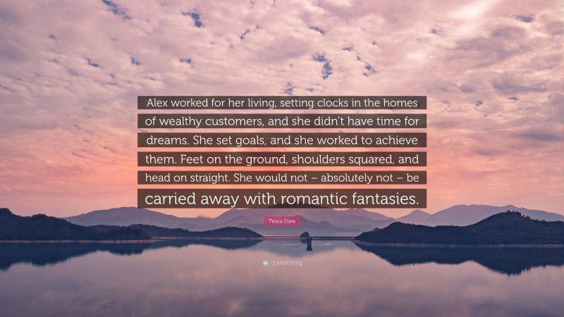 Tessa Dare Quote: “Alex worked for her living, setting clocks in the homes of wealthy customers, and she didn’t have time for dreams. She set goals, and she worked to achieve them. Feet on the ground, shoulders squared, and head on straight. She would not – absolutely not – be carried away with romantic fantasies.”