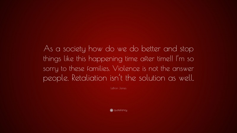 LeBron James Quote: “As a society how do we do better and stop things like this happening time after time!! I’m so sorry to these families. Violence is not the answer people. Retaliation isn’t the solution as well.”