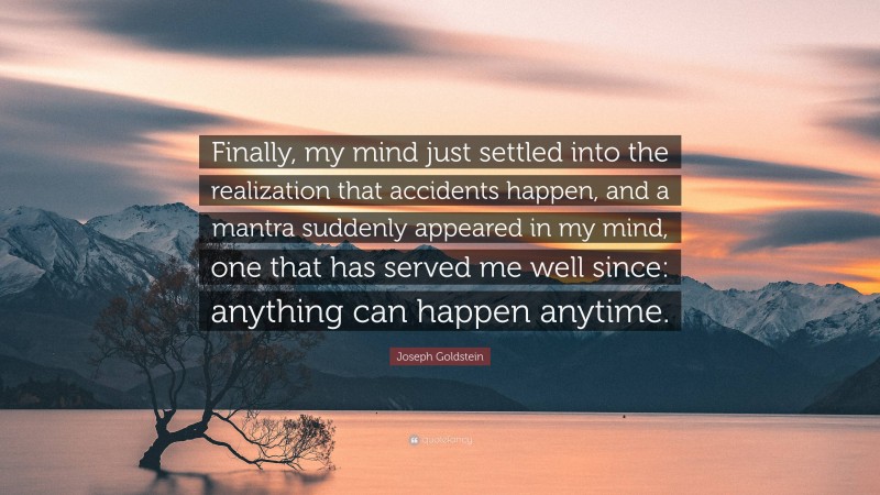 Joseph Goldstein Quote: “Finally, my mind just settled into the realization that accidents happen, and a mantra suddenly appeared in my mind, one that has served me well since: anything can happen anytime.”