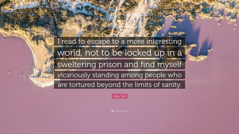 Amy Tan Quote: “I read to escape to a more interesting world, not to be locked up in a sweltering prison and find myself vicariously standing among people who are tortured beyond the limits of sanity.”