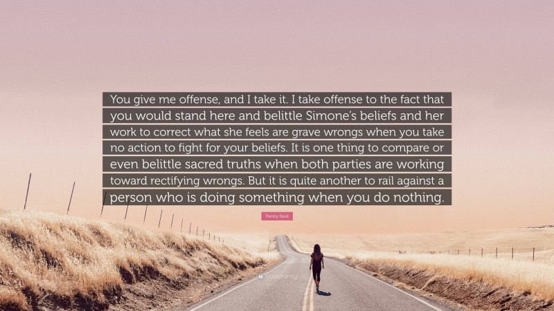 Penny Reid Quote: “You give me offense, and I take it. I take offense to the fact that you would stand here and belittle Simone’s beliefs and her work to correct what she feels are grave wrongs when you take no action to fight for your beliefs. It is one thing to compare or even belittle sacred truths when both parties are working toward rectifying wrongs. But it is quite another to rail against a person who is doing something when you do nothing.”