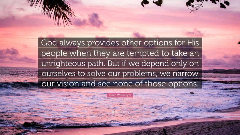 Karen Witemeyer Quote: “God always provides other options for His people when they are tempted to take an unrighteous path. But if we depend only on ourselves to solve our problems, we narrow our vision and see none of those options.”