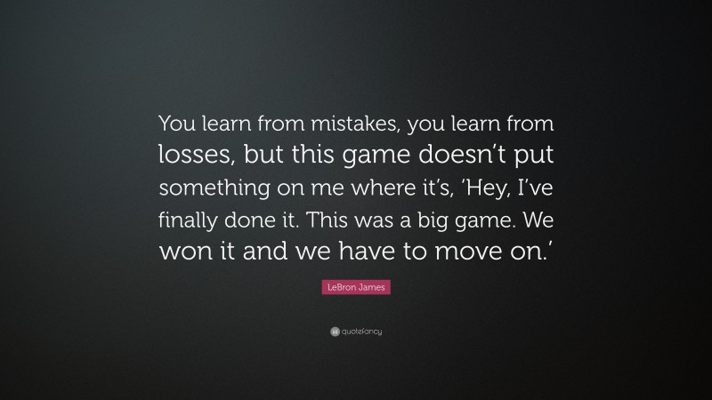 LeBron James Quote: “You learn from mistakes, you learn from losses, but this game doesn’t put something on me where it’s, ‘Hey, I’ve finally done it. This was a big game. We won it and we have to move on.’”