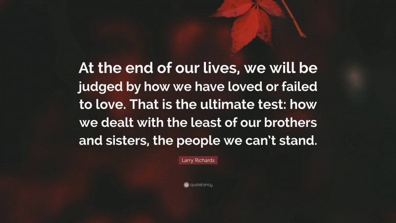 Larry Richards Quote: “At the end of our lives, we will be judged by how we have loved or failed to love. That is the ultimate test: how we dealt with the least of our brothers and sisters, the people we can’t stand.”