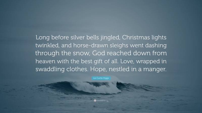 Liz Curtis Higgs Quote: “Long before silver bells jingled, Christmas lights twinkled, and horse-drawn sleighs went dashing through the snow, God reached down from heaven with the best gift of all. Love, wrapped in swaddling clothes. Hope, nestled in a manger.”