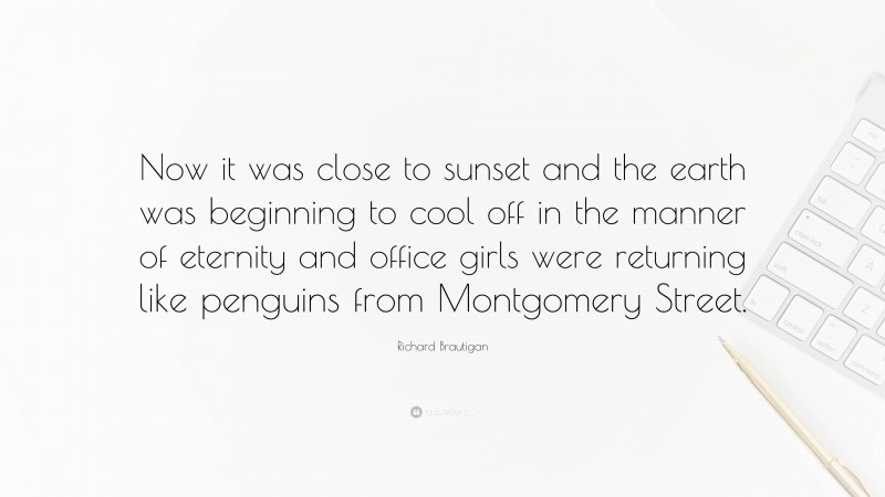 Richard Brautigan Quote: “Now it was close to sunset and the earth was beginning to cool off in the manner of eternity and office girls were returning like penguins from Montgomery Street.”