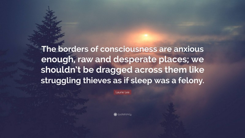 Laurie Lee Quote: “The borders of consciousness are anxious enough, raw and desperate places; we shouldn’t be dragged across them like struggling thieves as if sleep was a felony.”