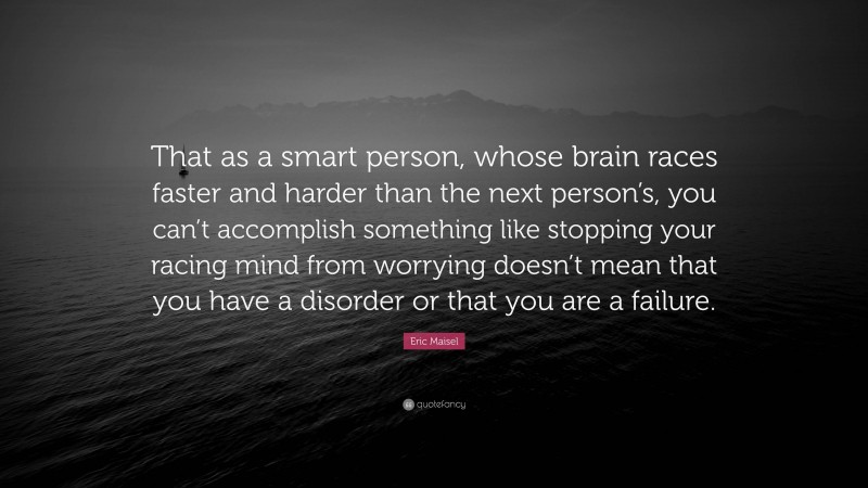 Eric Maisel Quote: “That as a smart person, whose brain races faster and harder than the next person’s, you can’t accomplish something like stopping your racing mind from worrying doesn’t mean that you have a disorder or that you are a failure.”