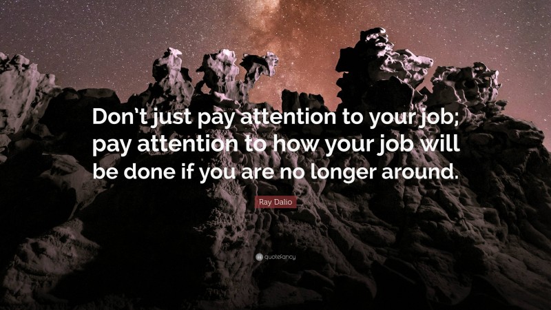 Ray Dalio Quote: “Don’t just pay attention to your job; pay attention to how your job will be done if you are no longer around.”