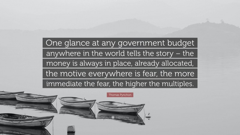 Thomas Pynchon Quote: “One glance at any government budget anywhere in the world tells the story – the money is always in place, already allocated, the motive everywhere is fear, the more immediate the fear, the higher the multiples.”