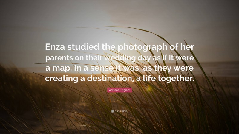 Adriana Trigiani Quote: “Enza studied the photograph of her parents on their wedding day as if it were a map. In a sense it was, as they were creating a destination, a life together.”