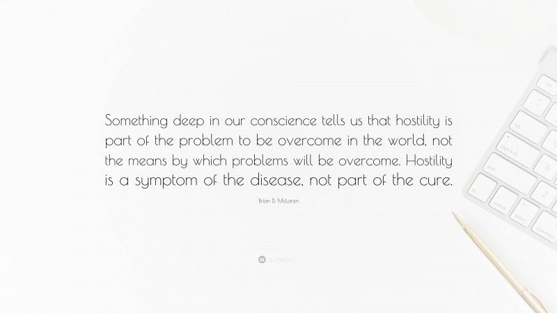 Brian D. McLaren Quote: “Something deep in our conscience tells us that hostility is part of the problem to be overcome in the world, not the means by which problems will be overcome. Hostility is a symptom of the disease, not part of the cure.”