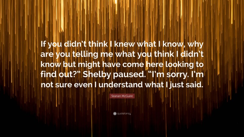 Seanan McGuire Quote: “If you didn’t think I knew what I know, why are you telling me what you think I didn’t know but might have come here looking to find out?” Shelby paused. “I’m sorry. I’m not sure even I understand what I just said.”