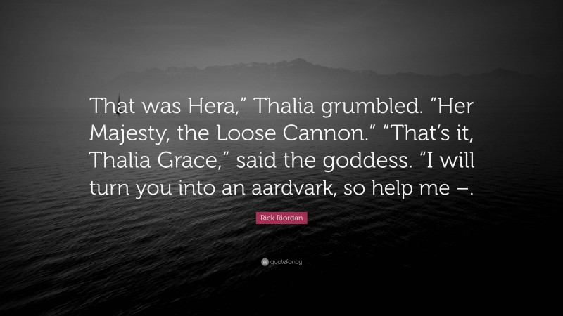 Rick Riordan Quote: “That was Hera,” Thalia grumbled. “Her Majesty, the Loose Cannon.” “That’s it, Thalia Grace,” said the goddess. “I will turn you into an aardvark, so help me –.”