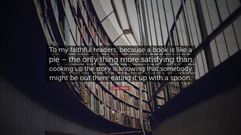 Sarah Weeks Quote: “To my faithful readers, because a book is like a pie – the only thing more satisfying than cooking up the story is knowing that somebody might be out there eating it up with a spoon.”