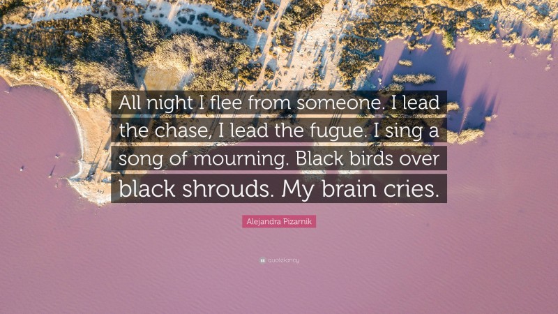 Alejandra Pizarnik Quote: “All night I flee from someone. I lead the chase, I lead the fugue. I sing a song of mourning. Black birds over black shrouds. My brain cries.”