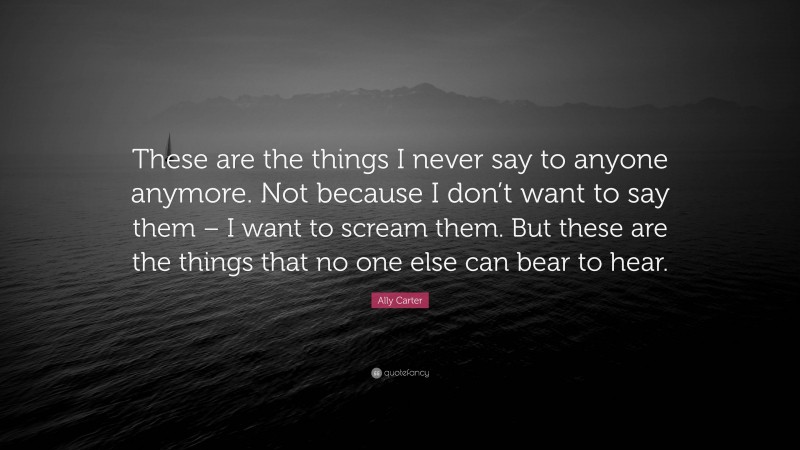 Ally Carter Quote: “These are the things I never say to anyone anymore. Not because I don’t want to say them – I want to scream them. But these are the things that no one else can bear to hear.”