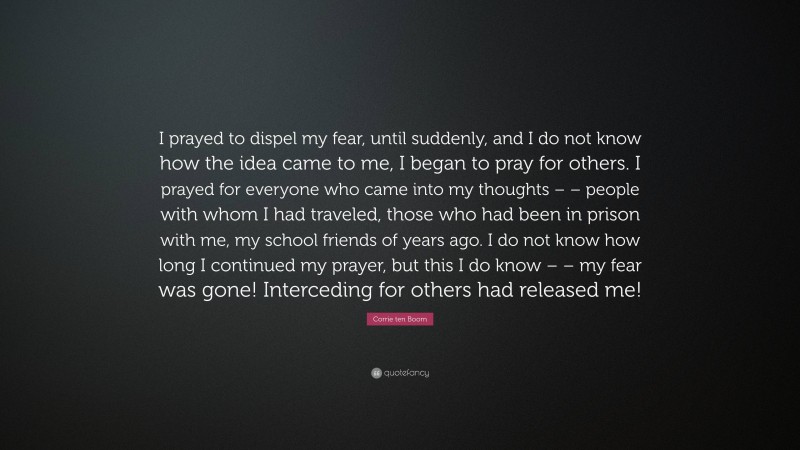 Corrie ten Boom Quote: “I prayed to dispel my fear, until suddenly, and I do not know how the idea came to me, I began to pray for others. I prayed for everyone who came into my thoughts – – people with whom I had traveled, those who had been in prison with me, my school friends of years ago. I do not know how long I continued my prayer, but this I do know – – my fear was gone! Interceding for others had released me!”