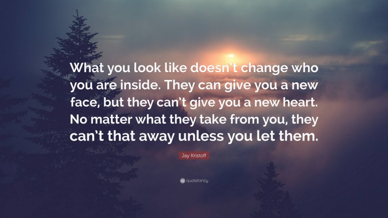 Jay Kristoff Quote: “What you look like doesn’t change who you are inside. They can give you a new face, but they can’t give you a new heart. No matter what they take from you, they can’t that away unless you let them.”