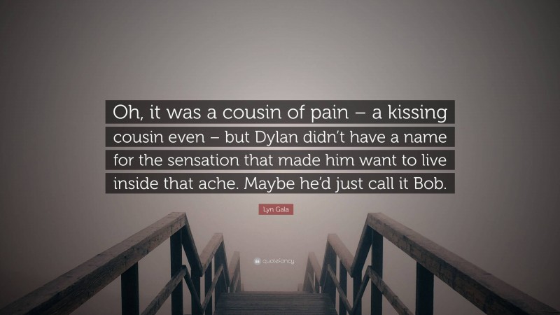 Lyn Gala Quote: “Oh, it was a cousin of pain – a kissing cousin even – but Dylan didn’t have a name for the sensation that made him want to live inside that ache. Maybe he’d just call it Bob.”