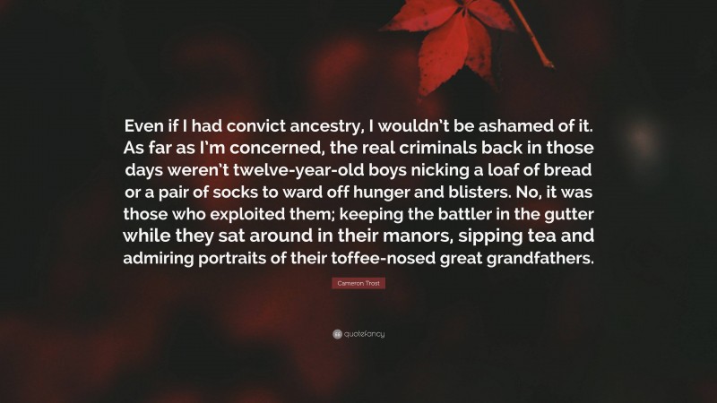 Cameron Trost Quote: “Even if I had convict ancestry, I wouldn’t be ashamed of it. As far as I’m concerned, the real criminals back in those days weren’t twelve-year-old boys nicking a loaf of bread or a pair of socks to ward off hunger and blisters. No, it was those who exploited them; keeping the battler in the gutter while they sat around in their manors, sipping tea and admiring portraits of their toffee-nosed great grandfathers.”