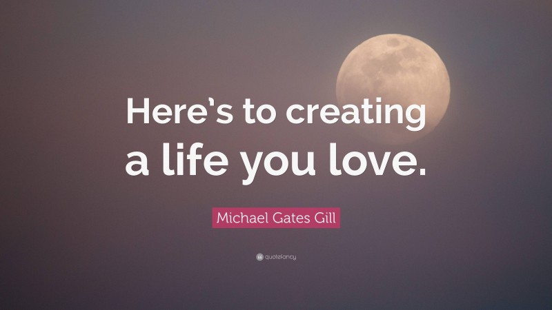 Michael Gates Gill Quote: “Here’s to creating a life you love.”