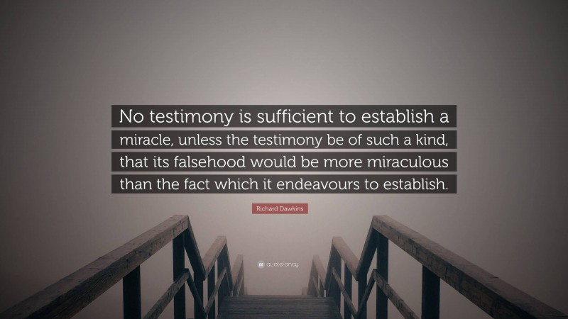 Richard Dawkins Quote: “No testimony is sufficient to establish a miracle, unless the testimony be of such a kind, that its falsehood would be more miraculous than the fact which it endeavours to establish.”