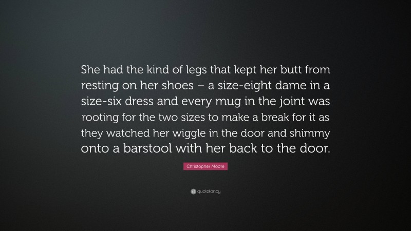 Christopher Moore Quote: “She had the kind of legs that kept her butt from resting on her shoes – a size-eight dame in a size-six dress and every mug in the joint was rooting for the two sizes to make a break for it as they watched her wiggle in the door and shimmy onto a barstool with her back to the door.”