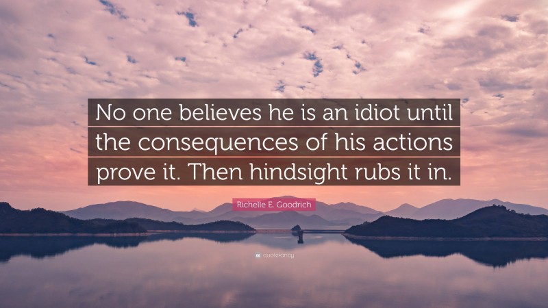 Richelle E. Goodrich Quote: “No one believes he is an idiot until the consequences of his actions prove it. Then hindsight rubs it in.”