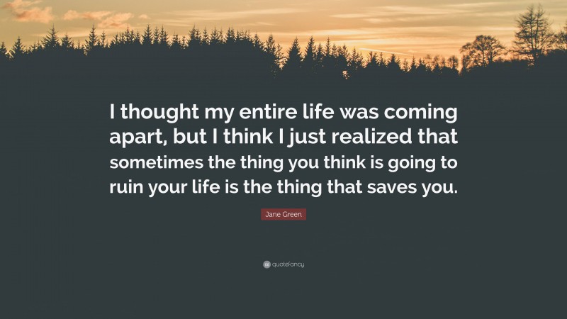 Jane Green Quote: “I thought my entire life was coming apart, but I think I just realized that sometimes the thing you think is going to ruin your life is the thing that saves you.”