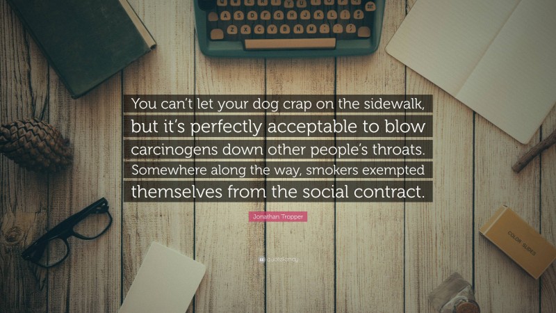 Jonathan Tropper Quote: “You can’t let your dog crap on the sidewalk, but it’s perfectly acceptable to blow carcinogens down other people’s throats. Somewhere along the way, smokers exempted themselves from the social contract.”