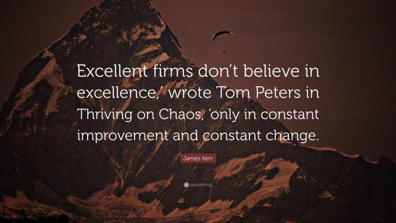James Kerr Quote: “Excellent firms don’t believe in excellence,’ wrote Tom Peters in Thriving on Chaos, ’only in constant improvement and constant change.”